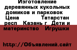 Изготовление деревянных кукольных домиков и парковок  › Цена ­ 2 500 - Татарстан респ., Казань г. Дети и материнство » Игрушки   